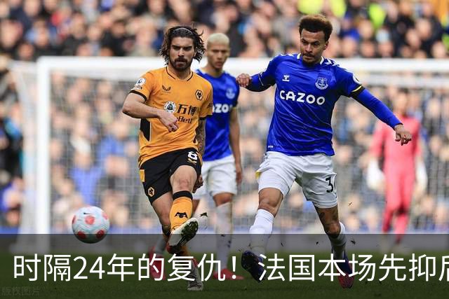 时隔24年的复仇！法国本场先抑后扬 一扫韩日世界杯阴霾