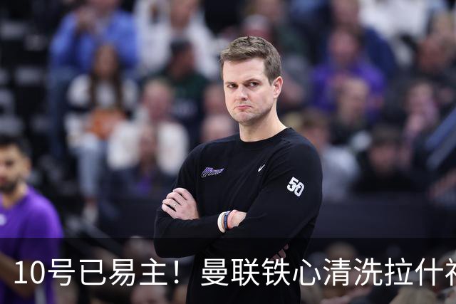 10号已易主！曼联铁心清洗拉什福德，世界杯成最后赌桌